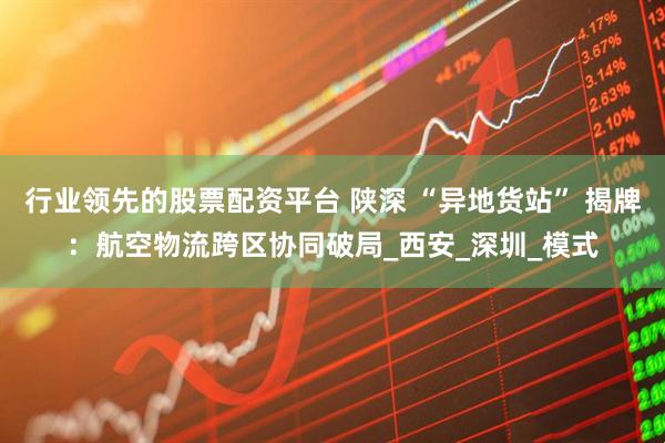 行业领先的股票配资平台 陕深 “异地货站” 揭牌：航空物流跨区协同破局_西安_深圳_模式