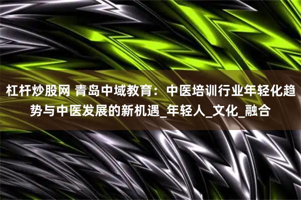 杠杆炒股网 青岛中域教育：中医培训行业年轻化趋势与中医发展的新机遇_年轻人_文化_融合
