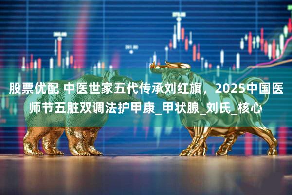 股票优配 中医世家五代传承刘红旗，2025中国医师节五脏双调法护甲康_甲状腺_刘氏_核心