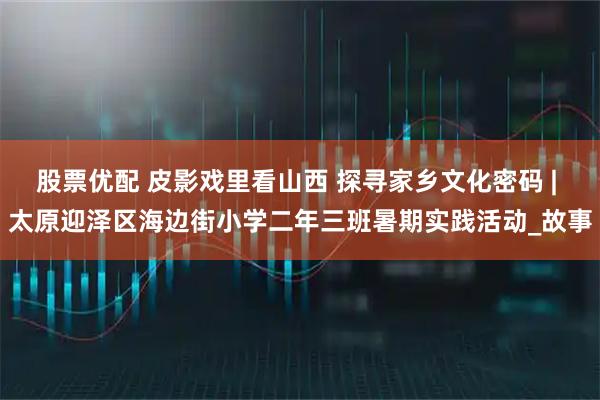股票优配 皮影戏里看山西 探寻家乡文化密码 | 太原迎泽区海边街小学二年三班暑期实践活动_故事
