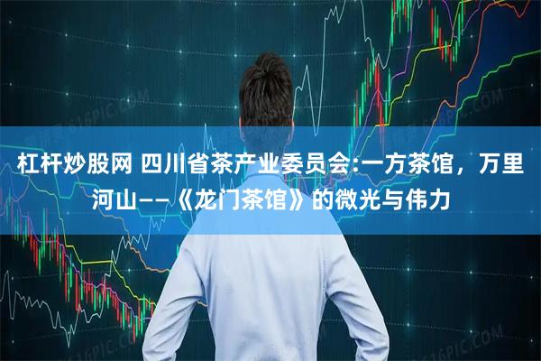 杠杆炒股网 四川省茶产业委员会:一方茶馆，万里河山——《龙门茶馆》的微光与伟力