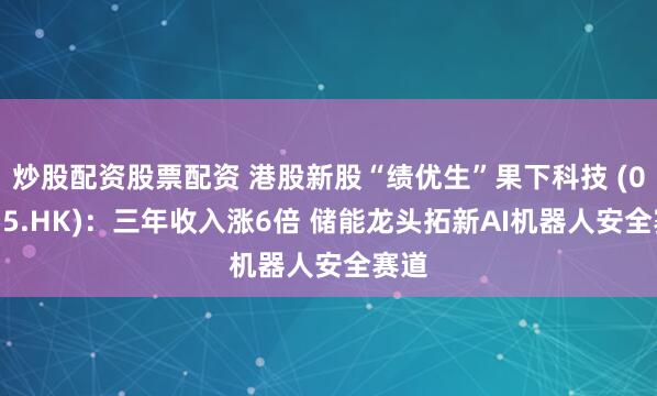 炒股配资股票配资 港股新股“绩优生”果下科技 (02655.HK)：三年收入涨6倍 储能龙头拓新AI机器人安全赛道