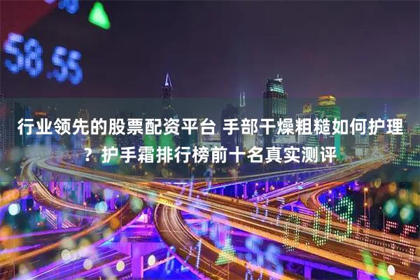 行业领先的股票配资平台 手部干燥粗糙如何护理？护手霜排行榜前十名真实测评