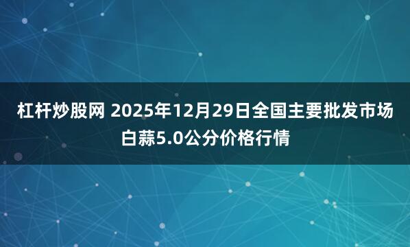 杠杆炒股网 2025年12月29日全国主要批发市场白蒜5.0公分价格行情